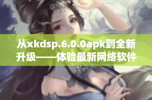 從xkdsp.6.0.0apk到全新升級(jí)——體驗(yàn)最新網(wǎng)絡(luò)軟件應(yīng)用