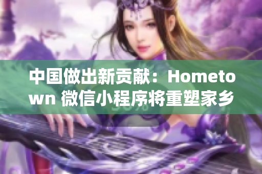中國做出新貢獻(xiàn)：Hometown 微信小程序?qū)⒅厮芗亦l(xiāng)傳統(tǒng)文化
