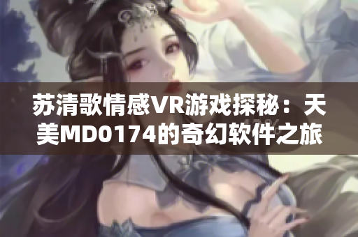 蘇清歌情感VR游戲探秘：天美MD0174的奇幻軟件之旅