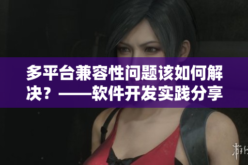 多平臺(tái)兼容性問題該如何解決？——軟件開發(fā)實(shí)踐分享