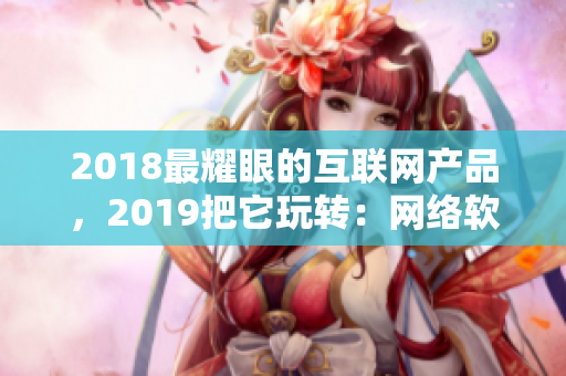 2018最耀眼的互聯(lián)網產品，2019把它玩轉：網絡軟件編輯推薦！