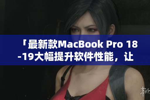 「最新款MacBook Pro 18-19大幅提升軟件性能，讓你的工作更加流暢！」