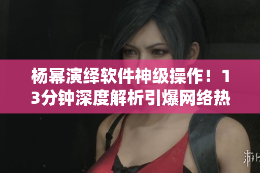 楊冪演繹軟件神級操作！13分鐘深度解析引爆網(wǎng)絡(luò)熱議