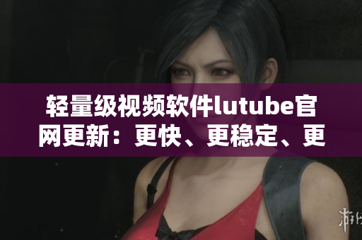 輕量級(jí)視頻軟件lutube官網(wǎng)更新：更快、更穩(wěn)定、更流暢