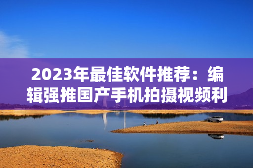 2023年最佳軟件推薦：編輯強推國產(chǎn)手機拍攝視頻利器