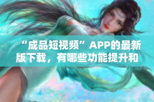 “成品短視頻”APP的最新版下載，有哪些功能提升和更新？