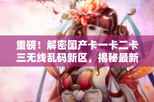 重磅！解密國產(chǎn)卡一卡二卡三無線亂碼新區(qū)，揭秘最新網(wǎng)絡(luò)軟件技術(shù)！