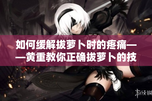 如何緩解拔蘿卜時(shí)的疼痛——黃重教你正確拔蘿卜的技巧