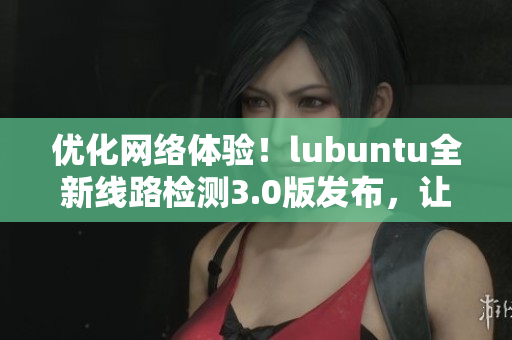 優(yōu)化網(wǎng)絡(luò)體驗！lubuntu全新線路檢測3.0版發(fā)布，讓你的軟件連接更穩(wěn)定！