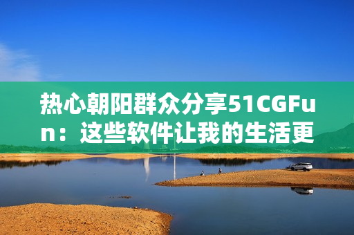熱心朝陽群眾分享51CGFun：這些軟件讓我的生活更便捷