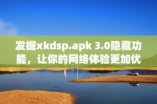 發(fā)掘xkdsp.apk 3.0隱藏功能，讓你的網(wǎng)絡體驗更加優(yōu)秀