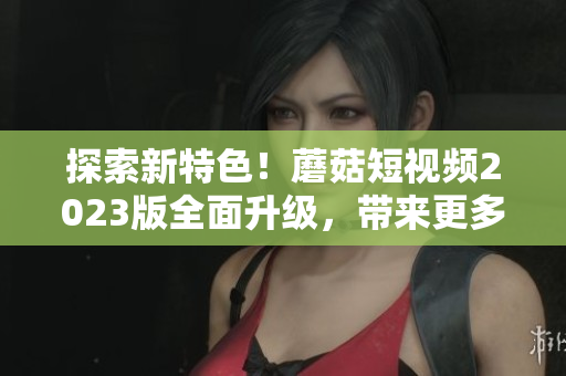 探索新特色！蘑菇短視頻2023版全面升級，帶來更多軟件級特性