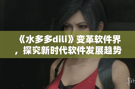 《水多多dili》變革軟件界，探究新時(shí)代軟件發(fā)展趨勢(shì)