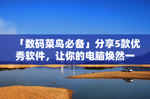「數(shù)碼菜鳥必備」分享5款優(yōu)秀軟件，讓你的電腦煥然一新