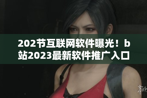 202節(jié)互聯(lián)網(wǎng)軟件曝光！b站2023最新軟件推廣入口揭秘