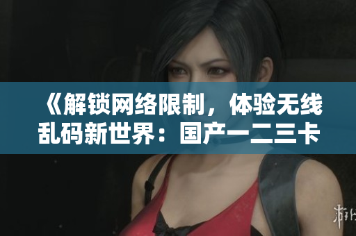 《解鎖網(wǎng)絡限制，體驗無線亂碼新世界：國產(chǎn)一二三卡軟件新區(qū)》