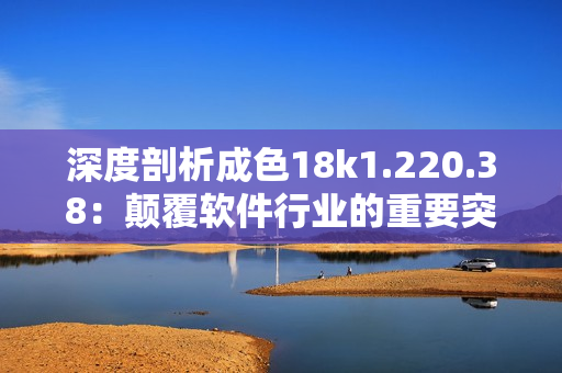 深度剖析成色18k1.220.38：顛覆軟件行業(yè)的重要突破