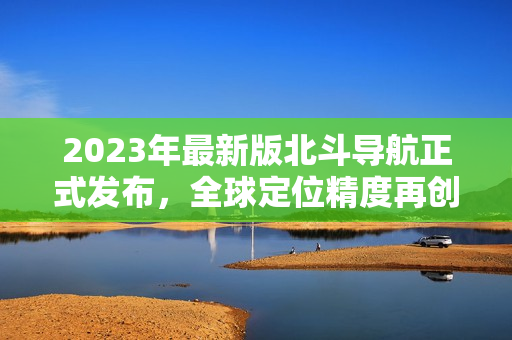 2023年最新版北斗導(dǎo)航正式發(fā)布，全球定位精度再創(chuàng)新高！