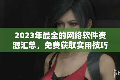 2023年最全的網(wǎng)絡(luò)軟件資源匯總，免費(fèi)獲取實(shí)用技巧與行業(yè)趨勢(shì)洞察