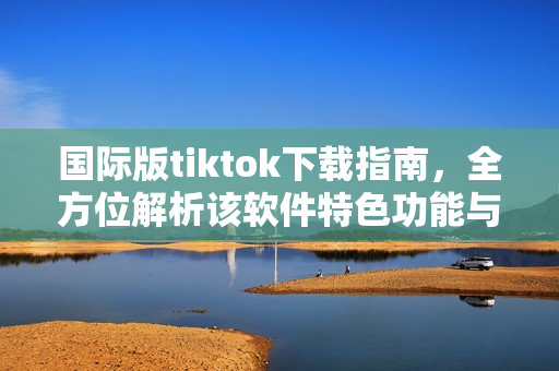 國際版tiktok下載指南，全方位解析該軟件特色功能與使用技巧