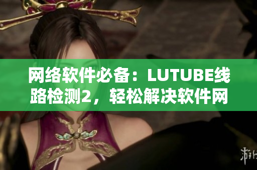 網(wǎng)絡(luò)軟件必備：LUTUBE線路檢測2，輕松解決軟件網(wǎng)絡(luò)問題