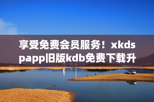 享受免費會員服務！xkdspapp舊版kdb免費下載升級