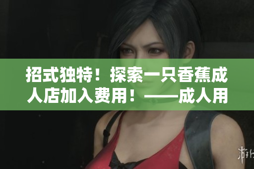 招式獨(dú)特！探索一只香蕉成人店加入費(fèi)用！——成人用品店加盟啟示錄