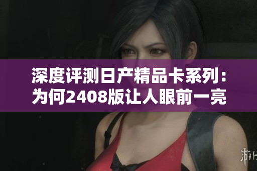 深度評測日產(chǎn)精品卡系列：為何2408版讓人眼前一亮？