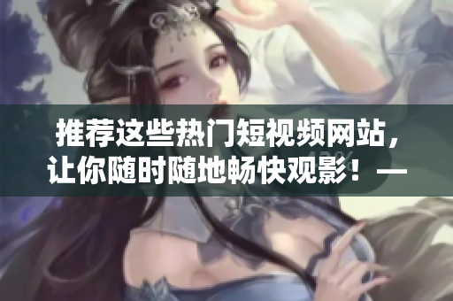 推薦這些熱門短視頻網(wǎng)站，讓你隨時(shí)隨地暢快觀影！——網(wǎng)絡(luò)軟件編輯分享