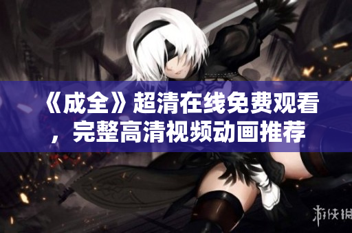 《成全》超清在線免費觀看，完整高清視頻動畫推薦
