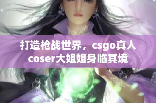 打造槍戰(zhàn)世界，csgo真人coser大姐姐身臨其境