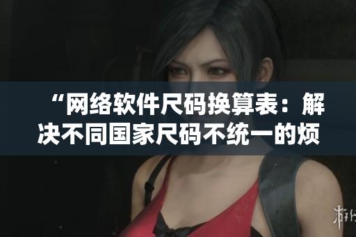 “網(wǎng)絡(luò)軟件尺碼換算表：解決不同國家尺碼不統(tǒng)一的煩惱”