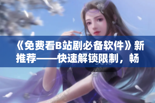 《免費看B站劇必備軟件》新推薦——快速解鎖限制，暢享高清資源！