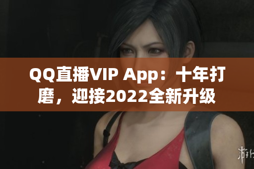 QQ直播VIP App：十年打磨，迎接2022全新升級(jí)