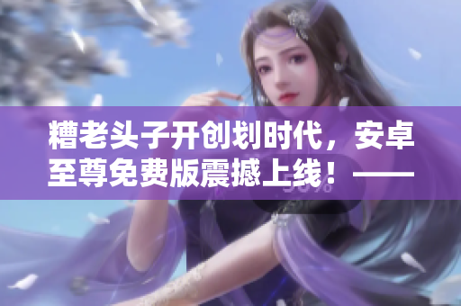 糟老頭子開(kāi)創(chuàng)劃時(shí)代，安卓至尊免費(fèi)版震撼上線！——專(zhuān)屬于軟件控的完美之選