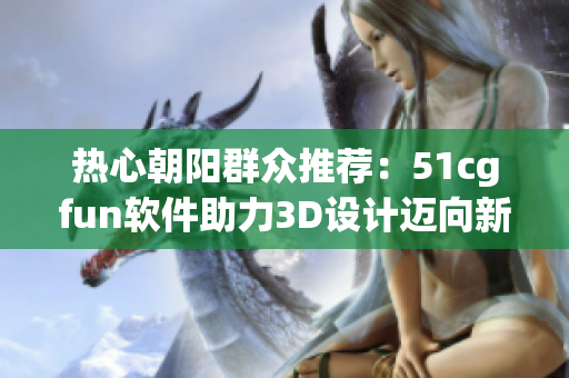 熱心朝陽(yáng)群眾推薦：51cgfun軟件助力3D設(shè)計(jì)邁向新維度