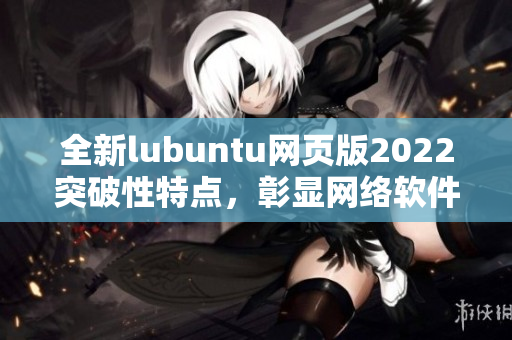 全新lubuntu網(wǎng)頁版2022突破性特點(diǎn)，彰顯網(wǎng)絡(luò)軟件編寫大咖水平！