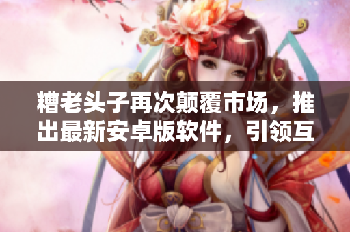 糟老頭子再次顛覆市場，推出最新安卓版軟件，引領(lǐng)互聯(lián)網(wǎng)新浪潮