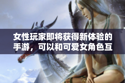 女性玩家即將獲得新體驗(yàn)的手游，可以和可愛女角色互動