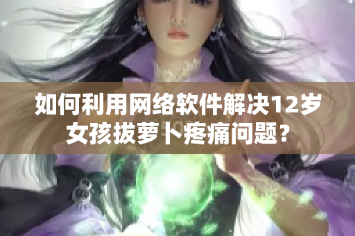 如何利用網(wǎng)絡(luò)軟件解決12歲女孩拔蘿卜疼痛問(wèn)題？