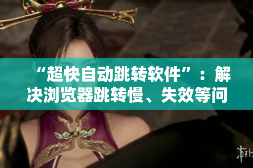 “超快自動跳轉(zhuǎn)軟件”：解決瀏覽器跳轉(zhuǎn)慢、失效等問題！