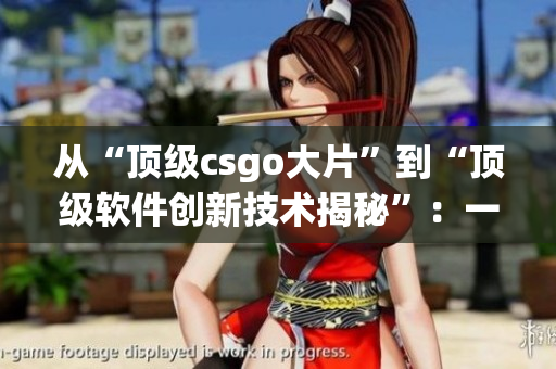 從“頂級csgo大片”到“頂級軟件創(chuàng)新技術(shù)揭秘”：一位編輯的故事