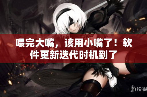 喂完大嘴，該用小嘴了！軟件更新迭代時機到了