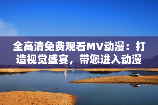 全高清免費觀看MV動漫：打造視覺盛宴，帶您進入動漫探險之旅！
