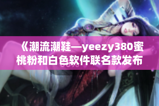 《潮流潮鞋—yeezy380蜜桃粉和白色軟件聯(lián)名款發(fā)布》