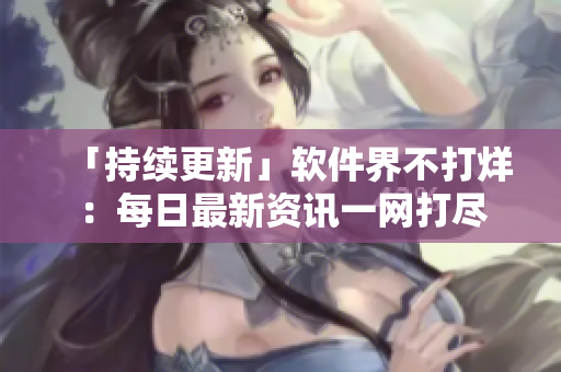 「持續(xù)更新」軟件界不打烊：每日最新資訊一網(wǎng)打盡