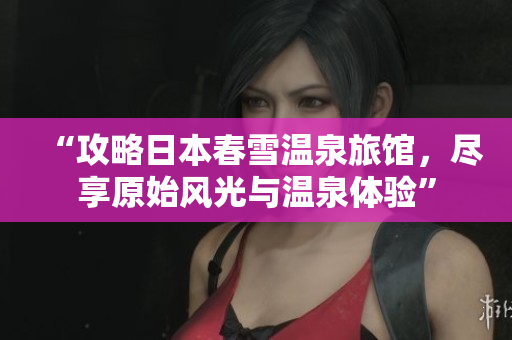 “攻略日本春雪溫泉旅館，盡享原始風(fēng)光與溫泉體驗”