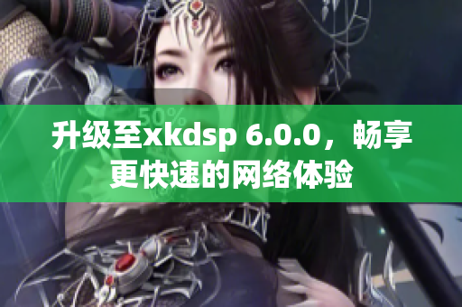 升級至xkdsp 6.0.0，暢享更快速的網(wǎng)絡體驗