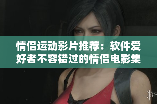 情侶運(yùn)動影片推薦：軟件愛好者不容錯過的情侶電影集。