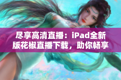 盡享高清直播：iPad全新版花椒直播下載，助你暢享網(wǎng)絡(luò)互動(dòng)